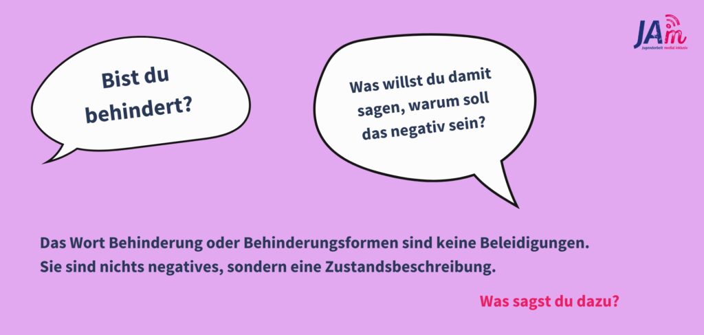 Infografik: Zwei Sprechblasen sind zu sehen, eine mit "bist du behindert", die andere mit "Was willst du damit sagen, warum soll das negativ sein?". Darunter steht "Das Wort Behinderung oder Behinderungsformen sind keine Beleidigungen. 
Sie sind nichts negatives, sondern eine Zustandsbeschreibung. Was sagst du?"