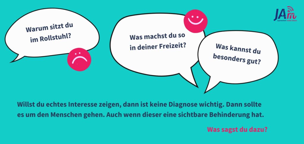 Infografik: Sprechblasen sind zu sehen, eine mit "warum sitzt du im Rollstuhl", daneben ein trauriger Smiley. Die andere mit "Was machst du so in deiner Freizeit? Was kannst du besonders gut?" daneben ein fröhlicher Smiley. Darunter steht "Willst du echtes Interesse zeigen, dann ist keine Diagnose wichtig. Dann sollte es um den Menschen gehen. Auch wenn dieser eine sichtbare Behinderung hat. Was sagst du?"