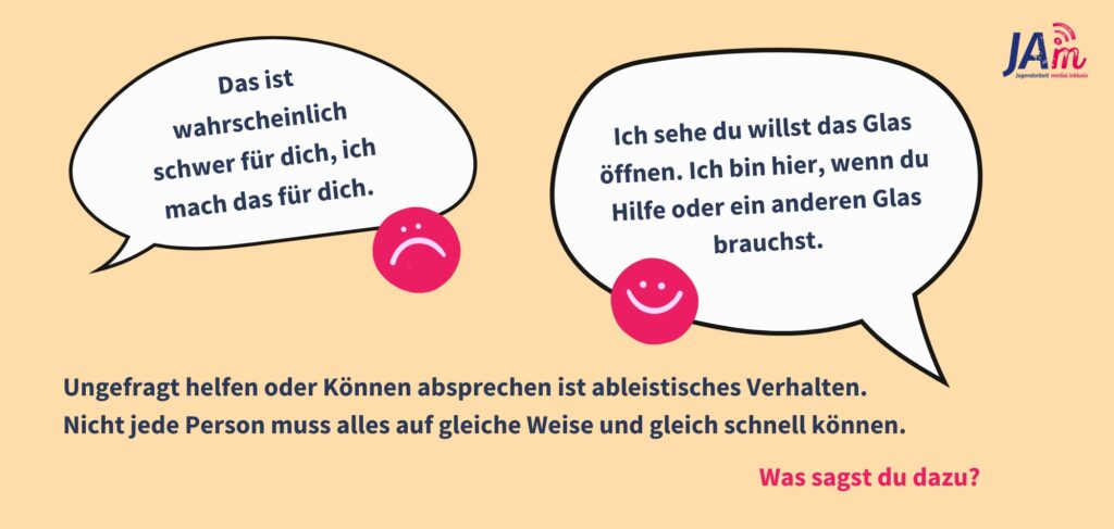 Infografik: Sprechblasen sind zu sehen, eine mit "Das ist wahrscheinlich schwer für dich, ich mach das für dich.", daneben ein trauriger Smiley. Die andere mit "Ich sehe du willst das Glas öffnen. Ich bin hier, wenn du Hilfe oder ein anderen Glas brauchst." daneben ein fröhlicher Smiley. Darunter steht "Ungefragt helfen oder Können absprechen ist ableistisches Verhalten. 
Nicht jede Person muss alles auf gleiche Weise und gleich schnell können. Was sagst du?"