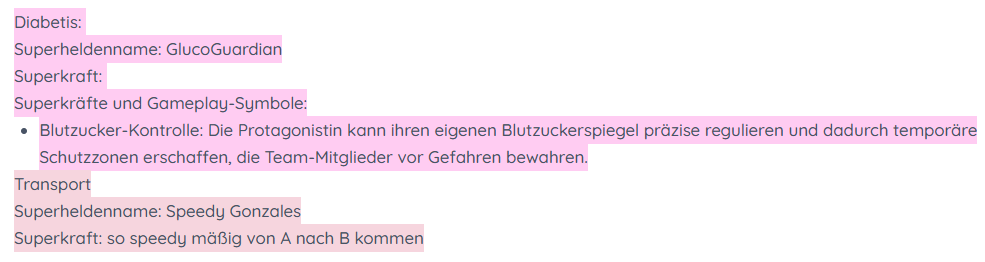 Diabetis: 
Superheldenname: GlucoGuardian
Superkraft: 
Superkräfte und Gameplay-Symbole:
Blutzucker-Kontrolle: Die Protagonistin kann ihren eigenen Blutzuckerspiegel präzise regulieren und dadurch temporäre Schutzzonen erschaffen, die Team-Mitglieder vor Gefahren bewahren.
Transport
Superheldenname: Speedy Gonzales
Superkraft: so speedy mäßig von A nach B kommen
